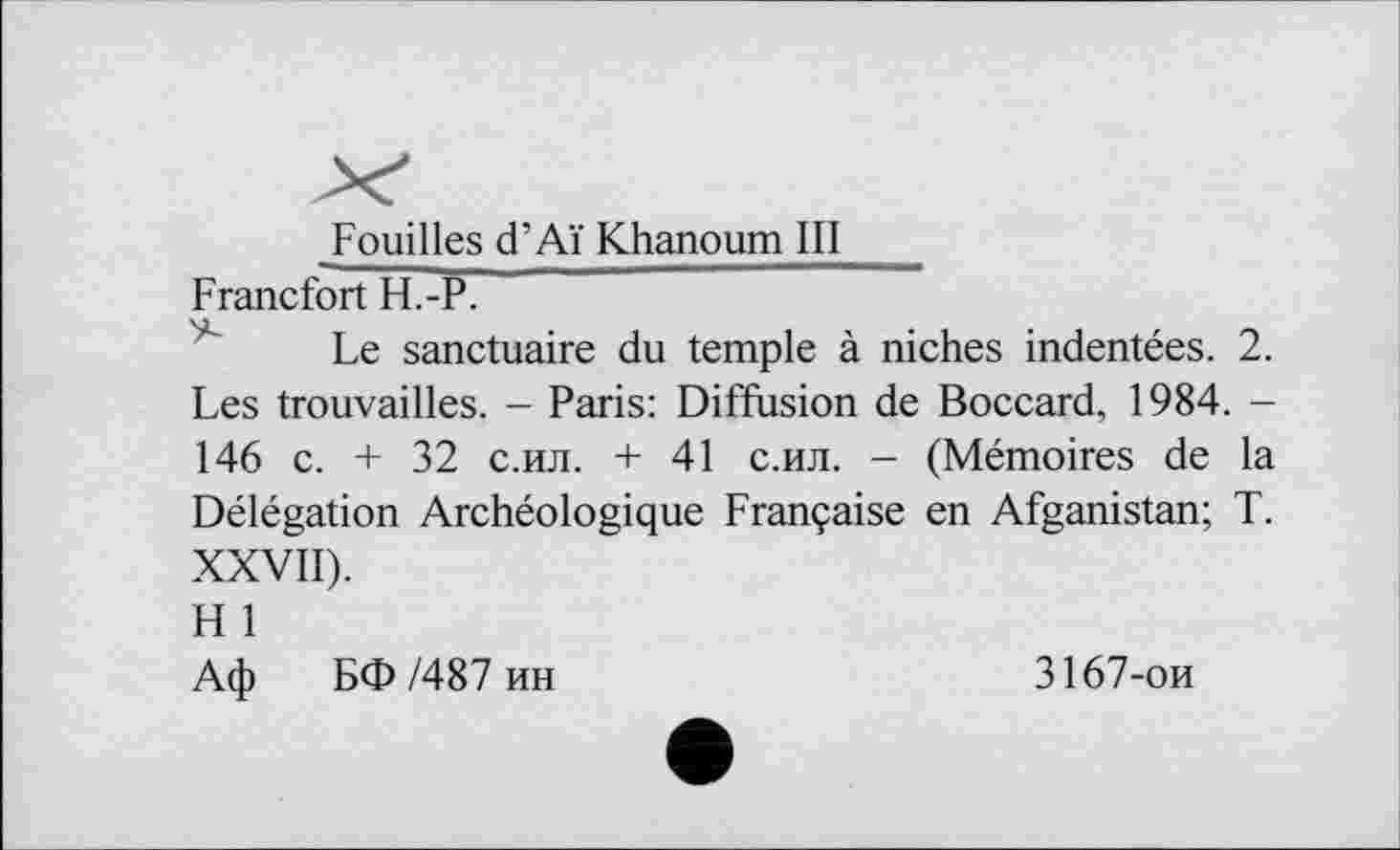 ﻿Fouilles d’Aï Khanoum III
Francfort H.-P.	~~
Le sanctuaire du temple à niches indentées. 2. Les trouvailles. - Paris: Diffusion de Boccard, 1984. -146 c. + 32 с.ил. + 41 с.ил. - (Mémoires de la Délégation Archéologique Française en Afganistan; T. XXVII).
H 1
Аф БФ /487 ин
3167-ои